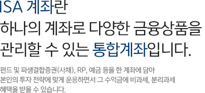 ISA 계좌란 하나의 계좌로 다양한 금융상품을 관리할 수 있는 통합계좌입니다. 펀드 및 파생결합증권(사채),RP,예금 등을 한 계좌에 담아 본인의 투자 전력에 맞게 운용하면서 그 수익금에 비과세,분리과세 혜택을 받을 수 있습니다.